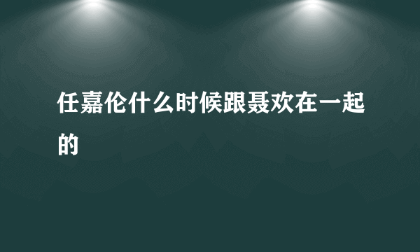 任嘉伦什么时候跟聂欢在一起的