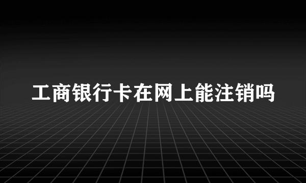 工商银行卡在网上能注销吗