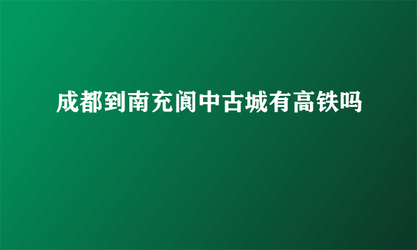 成都到南充阆中古城有高铁吗