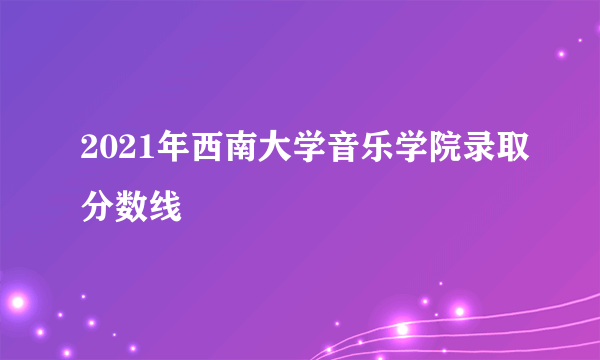 2021年西南大学音乐学院录取分数线