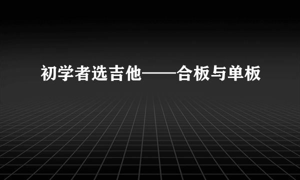 初学者选吉他——合板与单板