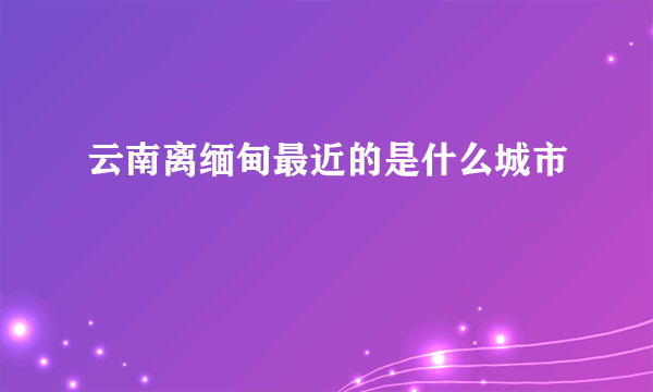 云南离缅甸最近的是什么城市