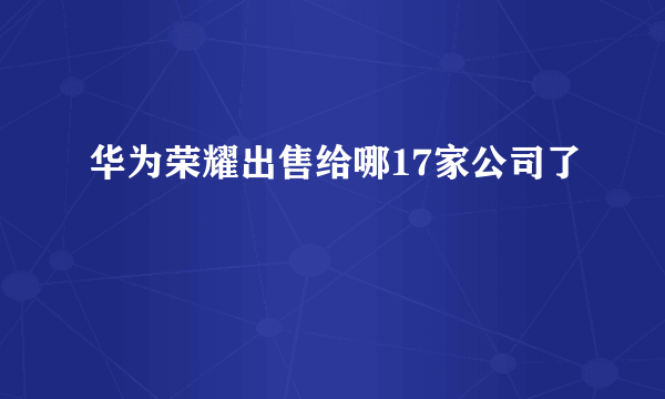 华为荣耀出售给哪17家公司了