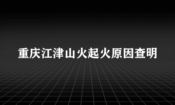 重庆江津山火起火原因查明