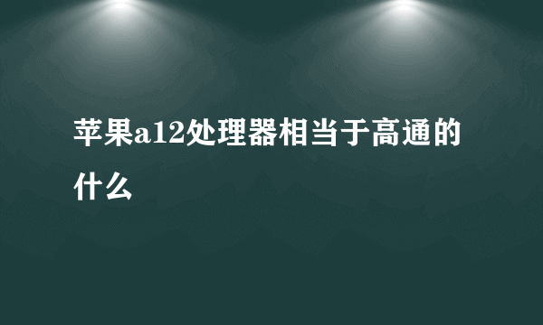 苹果a12处理器相当于高通的什么