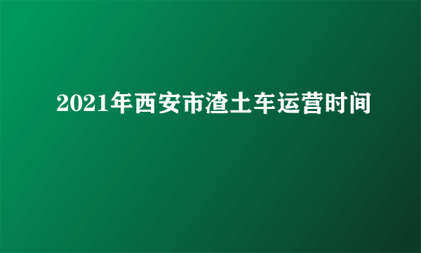 2021年西安市渣土车运营时间