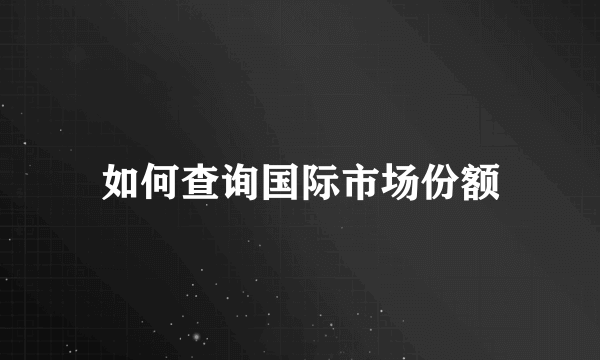 如何查询国际市场份额