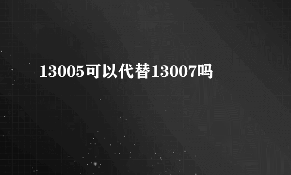 13005可以代替13007吗