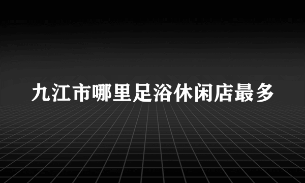 九江市哪里足浴休闲店最多