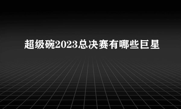 超级碗2023总决赛有哪些巨星