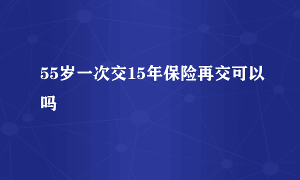 55岁一次交15年保险再交可以吗