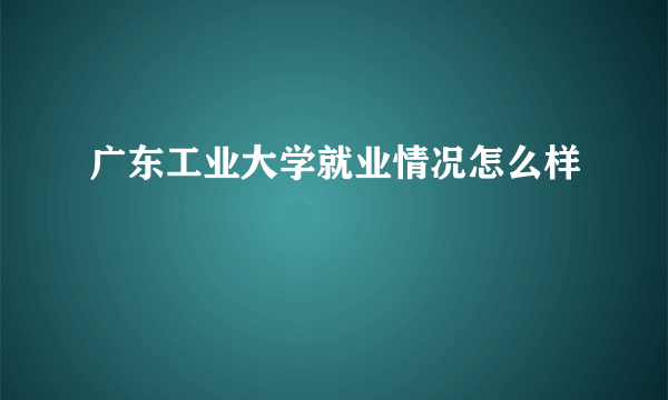 广东工业大学就业情况怎么样