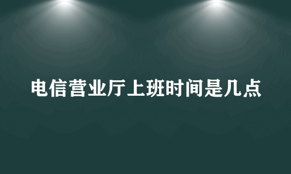 电信营业厅上班时间是几点