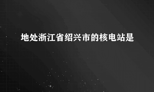 地处浙江省绍兴市的核电站是