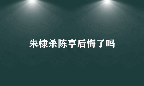 朱棣杀陈亨后悔了吗