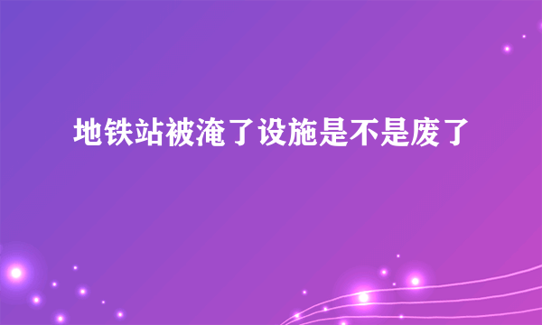 地铁站被淹了设施是不是废了