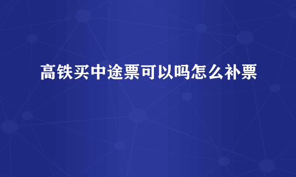 高铁买中途票可以吗怎么补票