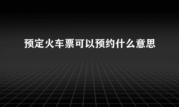 预定火车票可以预约什么意思