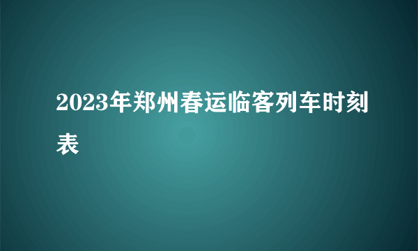 2023年郑州春运临客列车时刻表