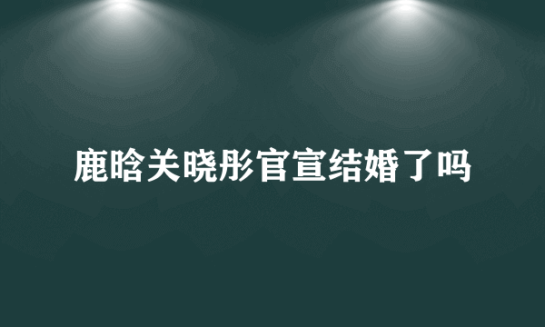 鹿晗关晓彤官宣结婚了吗