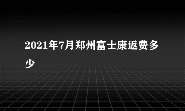 2021年7月郑州富士康返费多少