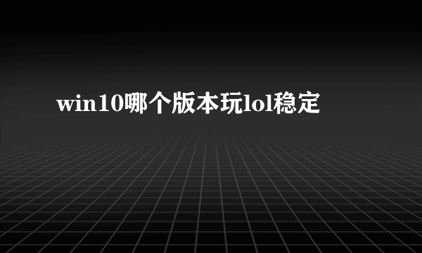 win10哪个版本玩lol稳定