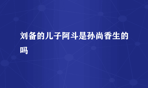 刘备的儿子阿斗是孙尚香生的吗