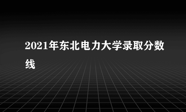 2021年东北电力大学录取分数线