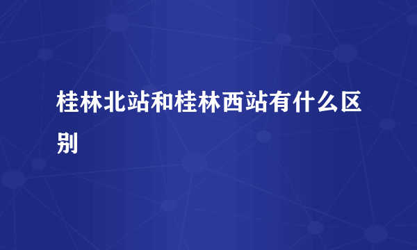 桂林北站和桂林西站有什么区别