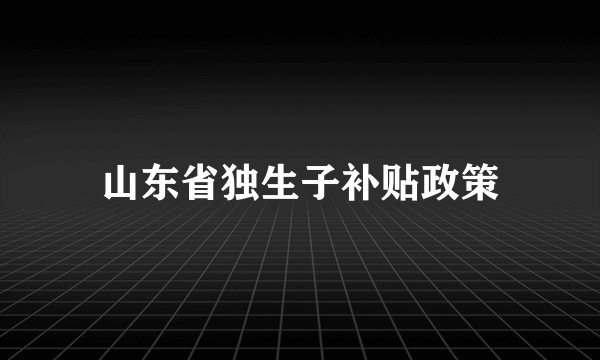 山东省独生子补贴政策