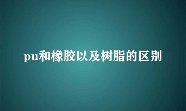 pu和橡胶以及树脂的区别