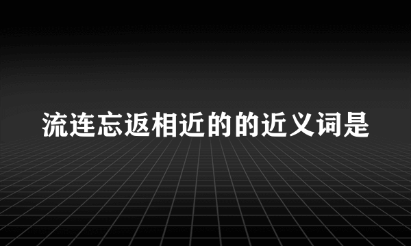 流连忘返相近的的近义词是