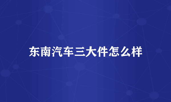 东南汽车三大件怎么样