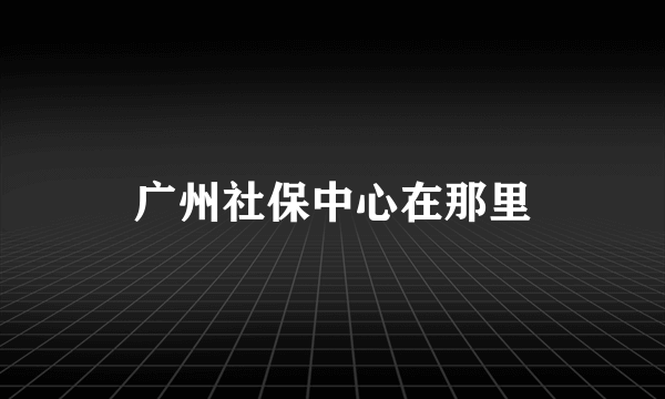 广州社保中心在那里