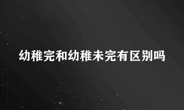 幼稚完和幼稚未完有区别吗