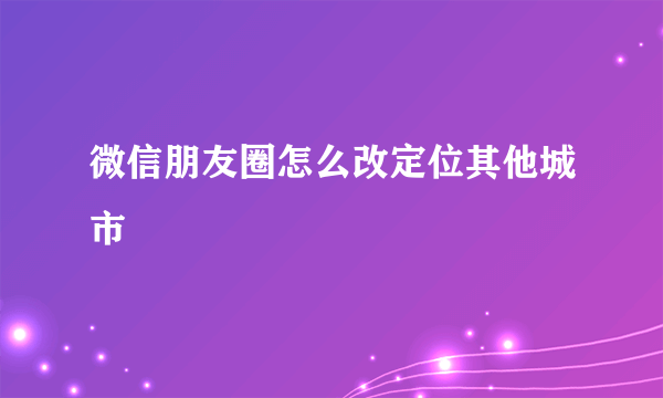 微信朋友圈怎么改定位其他城市