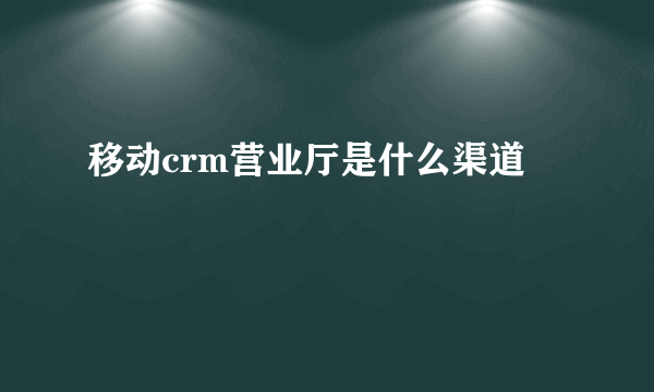 移动crm营业厅是什么渠道