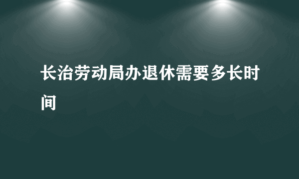 长治劳动局办退休需要多长时间