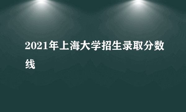 2021年上海大学招生录取分数线