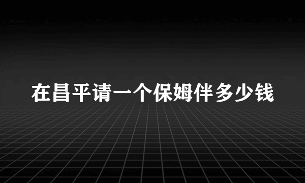 在昌平请一个保姆伴多少钱