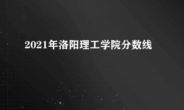 2021年洛阳理工学院分数线