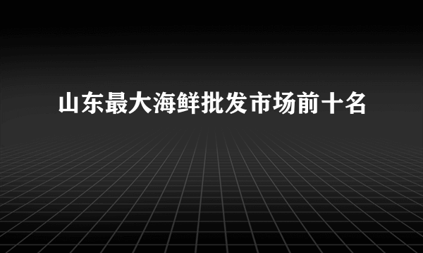 山东最大海鲜批发市场前十名