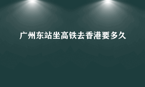 广州东站坐高铁去香港要多久