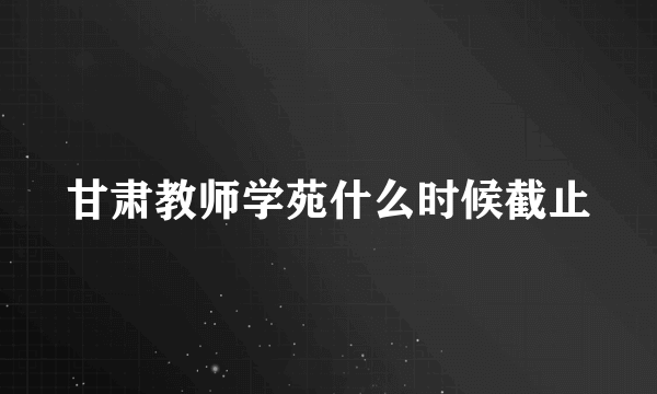 甘肃教师学苑什么时候截止