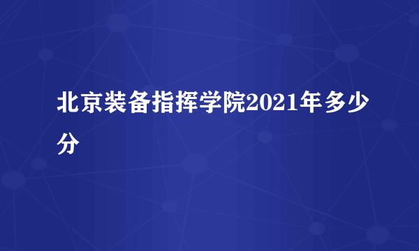 北京装备指挥学院2021年多少分