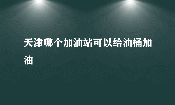 天津哪个加油站可以给油桶加油