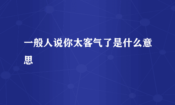 一般人说你太客气了是什么意思