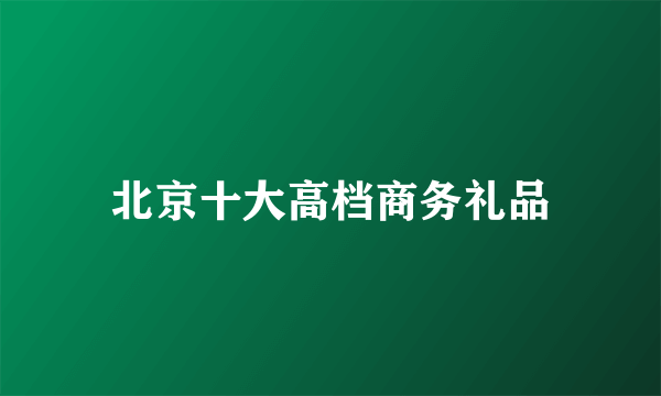 北京十大高档商务礼品