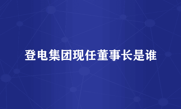 登电集团现任董事长是谁