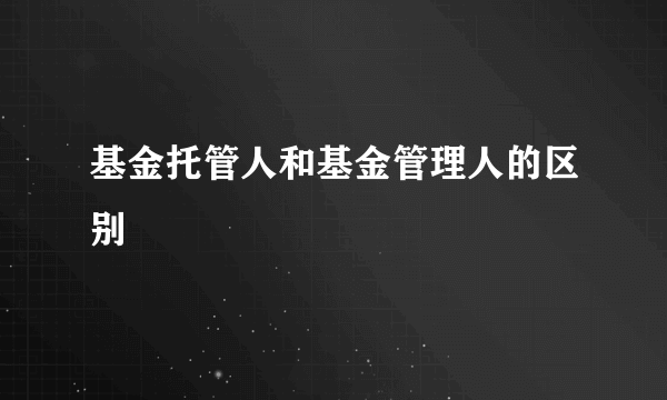 基金托管人和基金管理人的区别